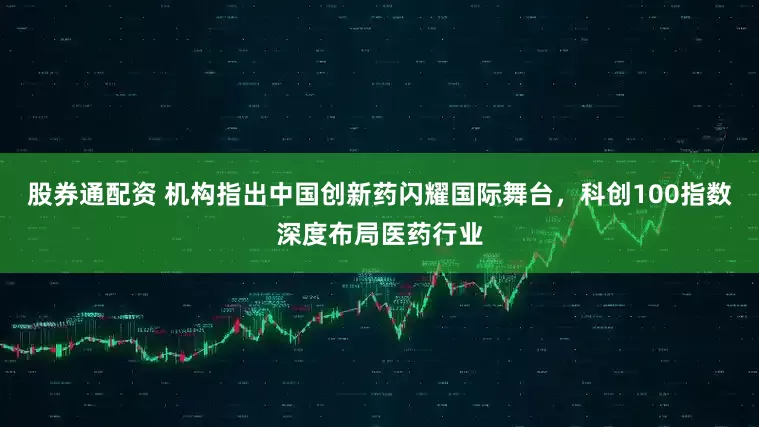 股券通配资 机构指出中国创新药闪耀国际舞台，科创100指数深度布局医药行业