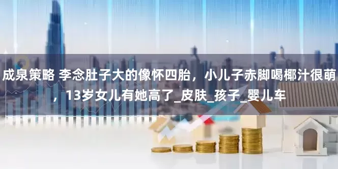 成泉策略 李念肚子大的像怀四胎，小儿子赤脚喝椰汁很萌，13岁女儿有她高了_皮肤_孩子_婴儿车