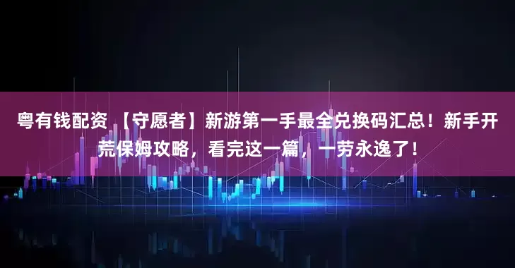 粤有钱配资 【守愿者】新游第一手最全兑换码汇总！新手开荒保姆攻略，看完这一篇，一劳永逸了！