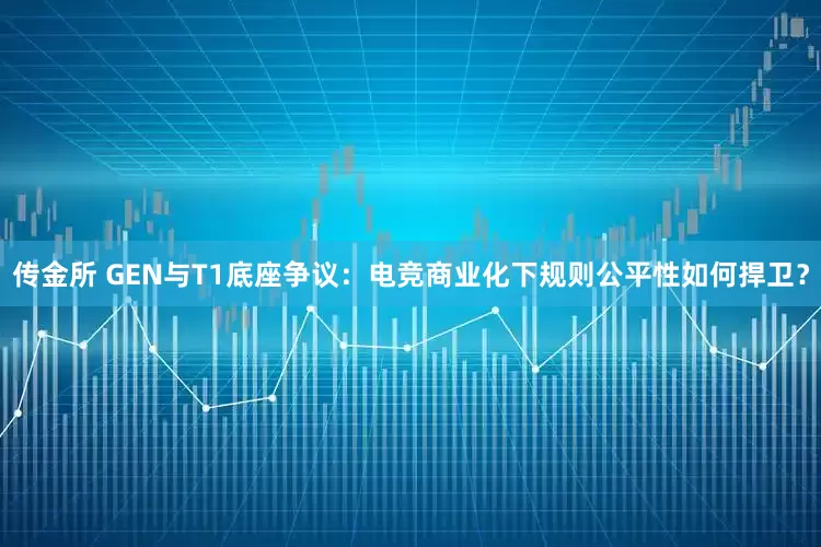 传金所 GEN与T1底座争议：电竞商业化下规则公平性如何捍卫？