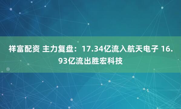 祥富配资 主力复盘：17.34亿流入航天电子 16.93亿流出胜宏科技
