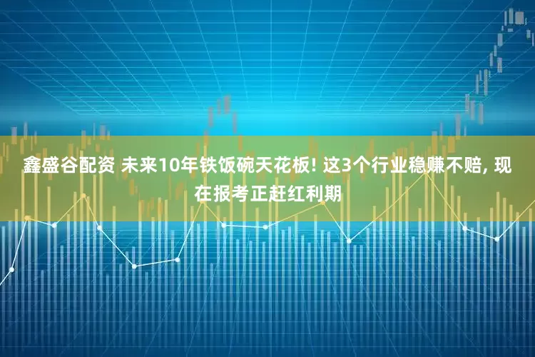 鑫盛谷配资 未来10年铁饭碗天花板! 这3个行业稳赚不赔, 现在报考正赶红利期