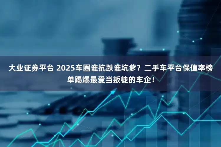 大业证券平台 2025车圈谁抗跌谁坑爹？二手车平台保值率榜单踢爆最爱当叛徒的车企！