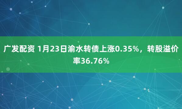 广发配资 1月23日渝水转债上涨0.35%，转股溢价率36.76%