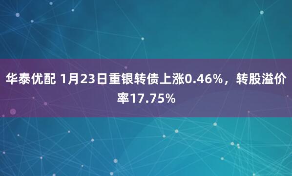 华泰优配 1月23日重银转债上涨0.46%，转股溢价率17.75%