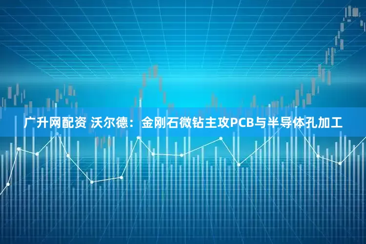 广升网配资 沃尔德：金刚石微钻主攻PCB与半导体孔加工