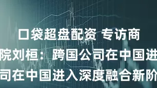 口袋超盘配资 专访商务部研究院刘桓：跨国公司在中国进入深度融合新阶段