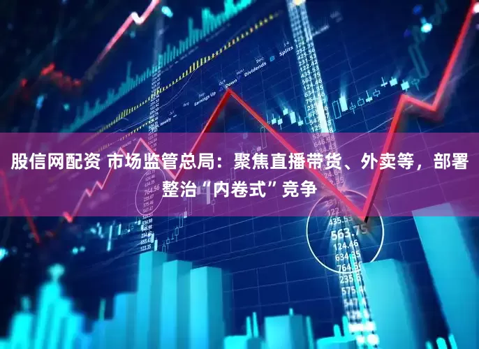 股信网配资 市场监管总局：聚焦直播带货、外卖等，部署整治“内卷式”竞争